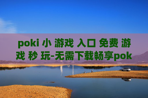 poki 小 游戏 入口 免费 游戏 秒 玩-无需下载畅享poki海量免费小游戏