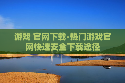 游戏 官网下载-热门游戏官网快速安全下载途径