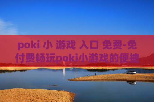 poki 小 游戏 入口 免费-免付费畅玩poki小游戏的便捷通道