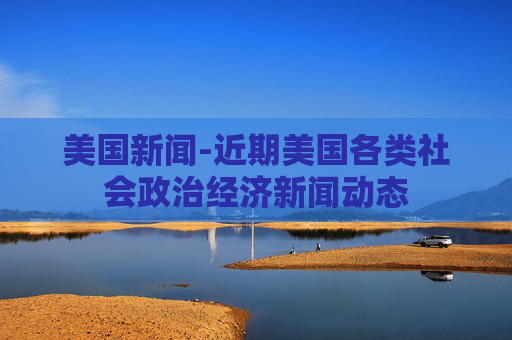 美国新闻-近期美国各类社会政治经济新闻动态