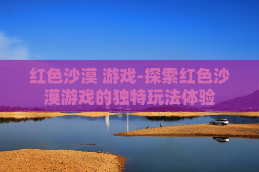 红色沙漠 游戏-探索红色沙漠游戏的独特玩法体验