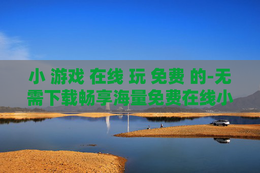 小 游戏 在线 玩 免费 的-无需下载畅享海量免费在线小游戏