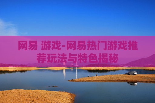 网易 游戏-网易热门游戏推荐玩法与特色揭秘