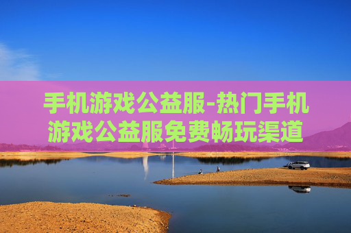 手机游戏公益服-热门手机游戏公益服免费畅玩渠道