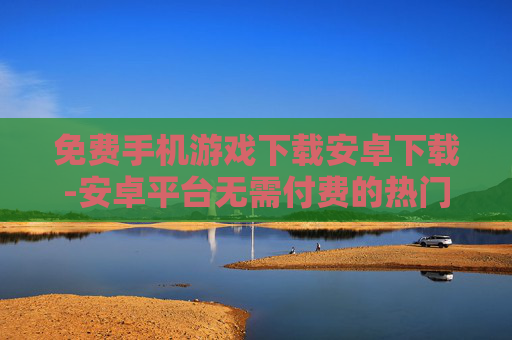 免费手机游戏下载安卓下载-安卓平台无需付费的热门手游下载渠道