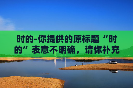 时的-你提供的原标题“时的”表意不明确，请你补充完整原标题内容，以便我为你生成合适的副标题。