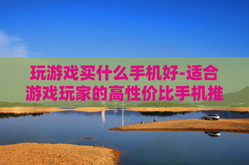玩游戏买什么手机好-适合游戏玩家的高性价比手机推荐