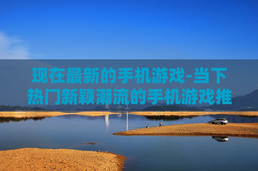 现在最新的手机游戏-当下热门新颖潮流的手机游戏推荐