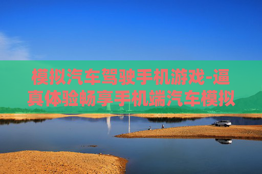 模拟汽车驾驶手机游戏-逼真体验畅享手机端汽车模拟驾驶乐趣