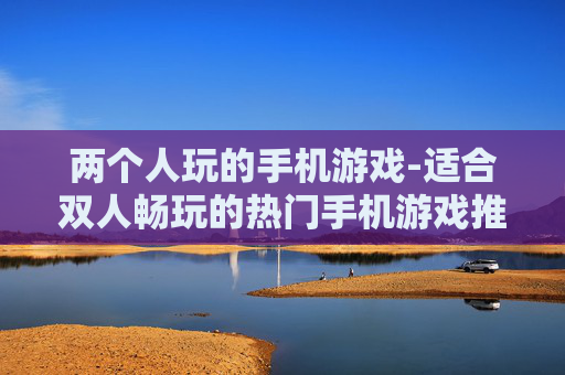两个人玩的手机游戏-适合双人畅玩的热门手机游戏推荐
