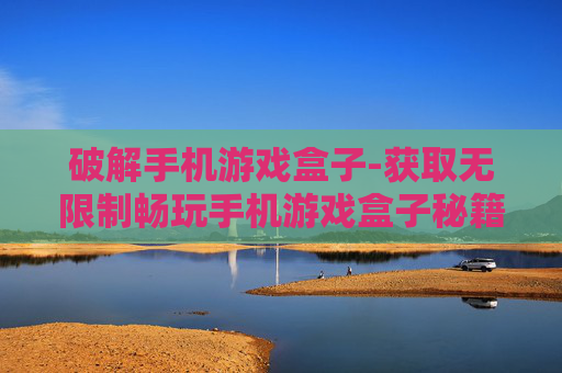 破解手机游戏盒子-获取无限制畅玩手机游戏盒子秘籍