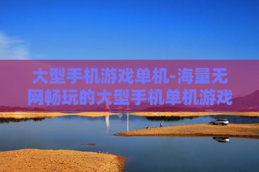 大型手机游戏单机-海量无网畅玩的大型手机单机游戏