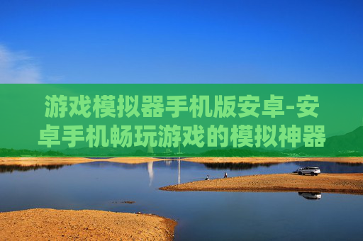 游戏模拟器手机版安卓-安卓手机畅玩游戏的模拟神器选择