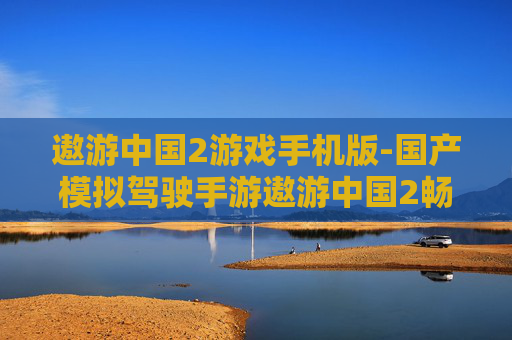 遨游中国2游戏手机版-国产模拟驾驶手游遨游中国2畅玩体验