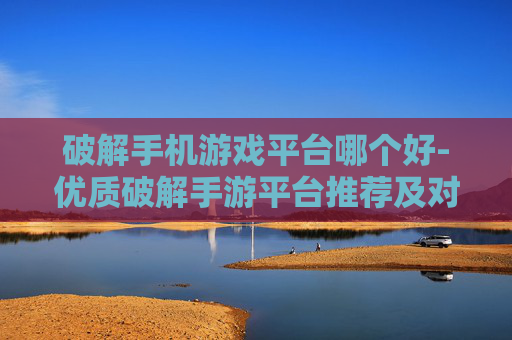 破解手机游戏平台哪个好-优质破解手游平台推荐及对比分析