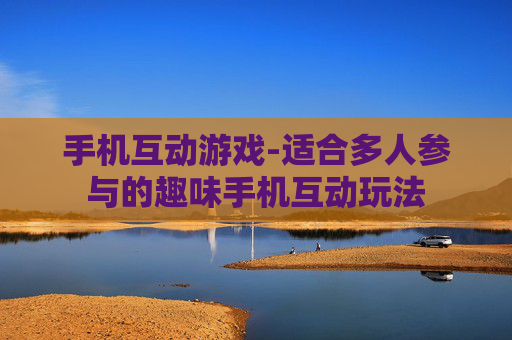 手机互动游戏-适合多人参与的趣味手机互动玩法