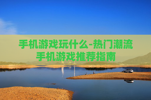 手机游戏玩什么-热门潮流手机游戏推荐指南