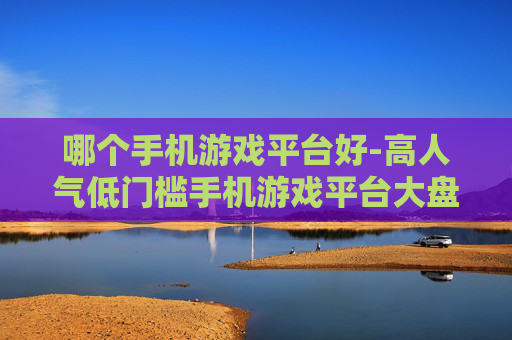 哪个手机游戏平台好-高人气低门槛手机游戏平台大盘点