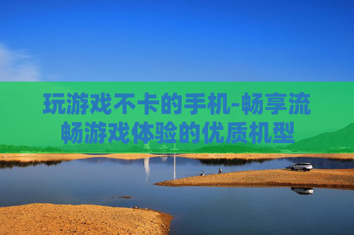 玩游戏不卡的手机-畅享流畅游戏体验的优质机型