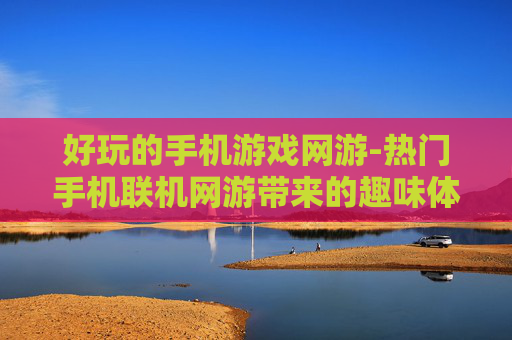 好玩的手机游戏网游-热门手机联机网游带来的趣味体验