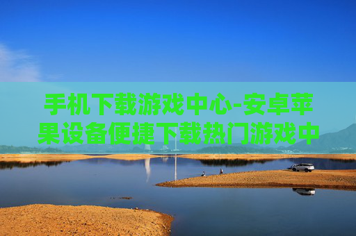 手机下载游戏中心-安卓苹果设备便捷下载热门游戏中心