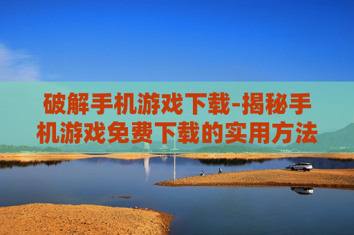 破解手机游戏下载-揭秘手机游戏免费下载的实用方法