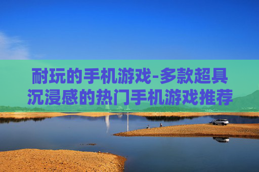 耐玩的手机游戏-多款超具沉浸感的热门手机游戏推荐 耐玩的手机游戏-多款超具沉浸感的热门手机游戏推荐