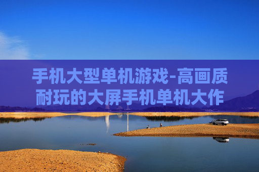 手机大型单机游戏-高画质耐玩的大屏手机单机大作