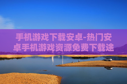 手机游戏下载安卓-热门安卓手机游戏资源免费下载途径
