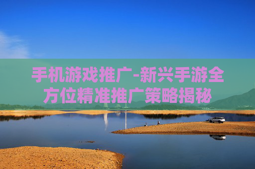 手机游戏推广-新兴手游全方位精准推广策略揭秘