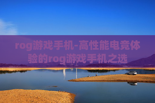 rog游戏手机-高性能电竞体验的rog游戏手机之选
