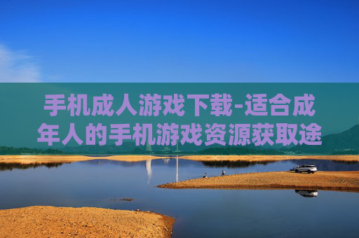 手机成人游戏下载-适合成年人的手机游戏资源获取途径