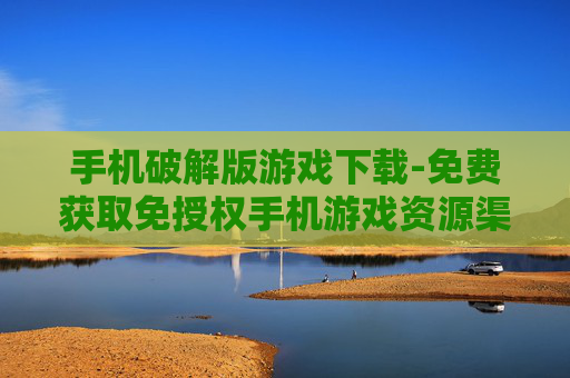 手机破解版游戏下载-免费获取免授权手机游戏资源渠道