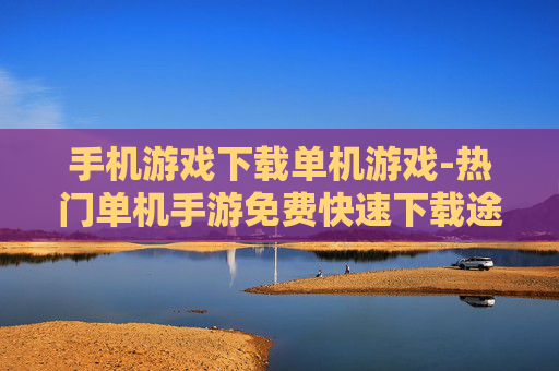 手机游戏下载单机游戏-热门单机手游免费快速下载途径