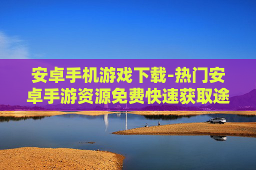 安卓手机游戏下载-热门安卓手游资源免费快速获取途径