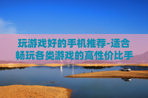 玩游戏好的手机推荐-适合畅玩各类游戏的高性价比手机