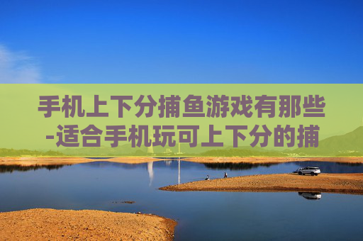 手机上下分捕鱼游戏有那些-适合手机玩可上下分的捕鱼游戏盘点
