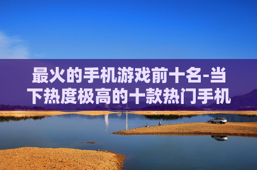 最火的手机游戏前十名-当下热度极高的十款热门手机游戏