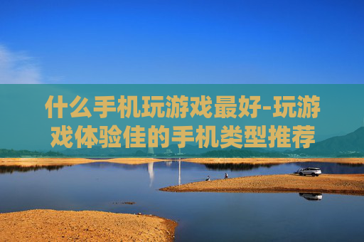什么手机玩游戏最好-玩游戏体验佳的手机类型推荐