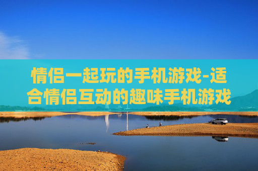 情侣一起玩的手机游戏-适合情侣互动的趣味手机游戏推荐
