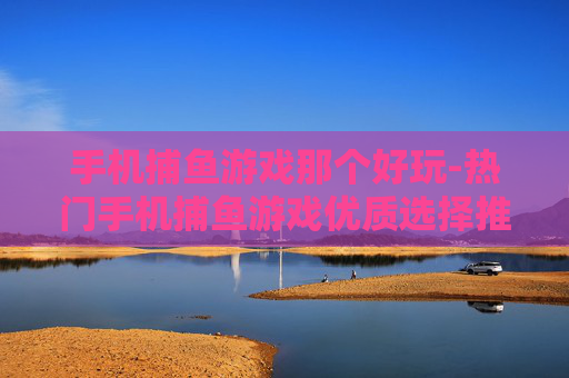 手机捕鱼游戏那个好玩-热门手机捕鱼游戏优质选择推荐