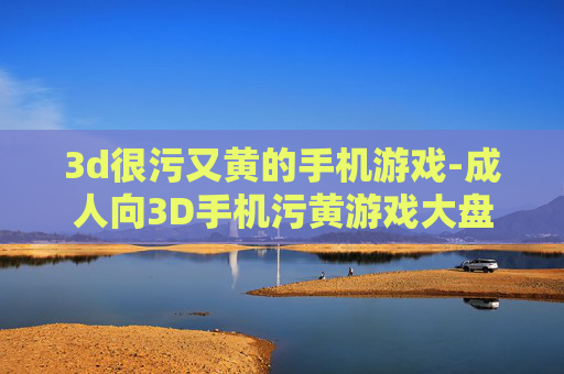 3d很污又黄的手机游戏-成人向3D手机污黄游戏大盘点