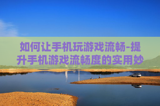 如何让手机玩游戏流畅-提升手机游戏流畅度的实用妙招