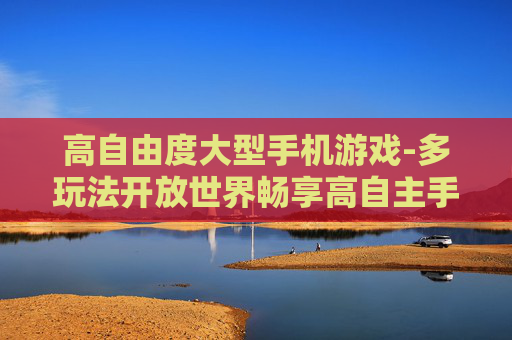 高自由度大型手机游戏-多玩法开放世界畅享高自主手游体验