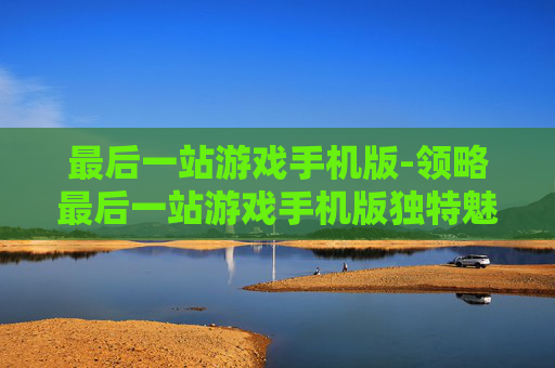 最后一站游戏手机版-领略最后一站游戏手机版独特魅力体验