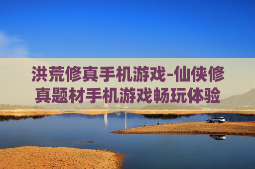 洪荒修真手机游戏-仙侠修真题材手机游戏畅玩体验