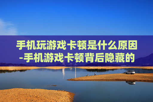 手机玩游戏卡顿是什么原因-手机游戏卡顿背后隐藏的深层缘由