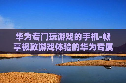 华为专门玩游戏的手机-畅享极致游戏体验的华为专属机型