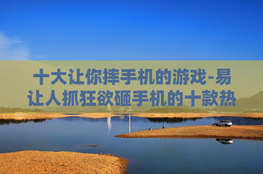 十大让你摔手机的游戏-易让人抓狂欲砸手机的十款热门游戏
