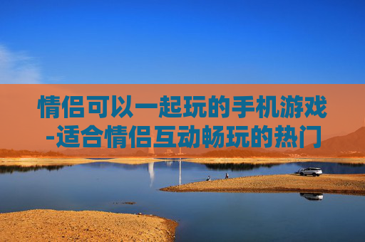 情侣可以一起玩的手机游戏-适合情侣互动畅玩的热门手机游戏